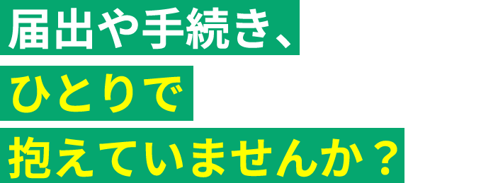 届出や手続き、 ひとりで抱えていませんか？
